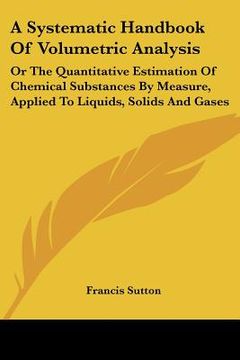 portada a systematic handbook of volumetric analysis: or the quantitative estimation of chemical substances by measure, applied to liquids, solids and gases (in English)