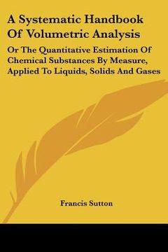 portada a systematic handbook of volumetric analysis: or the quantitative estimation of chemical substances by measure, applied to liquids, solids and gases (en Inglés)