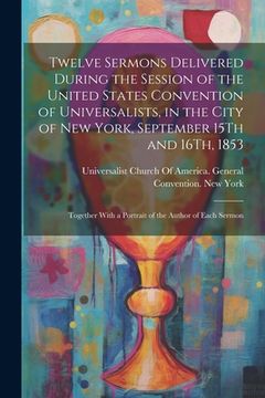 portada Twelve Sermons Delivered During the Session of the United States Convention of Universalists, in the City of New York, September 15Th and 16Th, 1853: (in English)