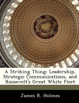 portada a striking thing: leadership, strategic communications, and roosevelt's great white fleet (en Inglés)