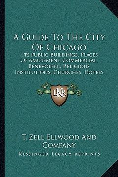 portada a guide to the city of chicago: its public buildings, places of amusement, commercial, benevolent, religious institutions, churches, hotels and rail (en Inglés)