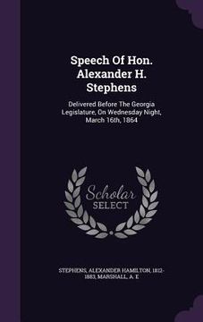 portada Speech Of Hon. Alexander H. Stephens: Delivered Before The Georgia Legislature, On Wednesday Night, March 16th, 1864 (en Inglés)