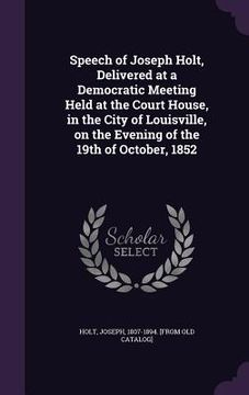 portada Speech of Joseph Holt, Delivered at a Democratic Meeting Held at the Court House, in the City of Louisville, on the Evening of the 19th of October, 18 (en Inglés)