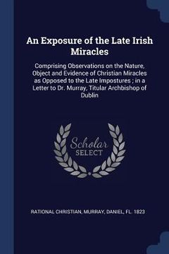 portada An Exposure of the Late Irish Miracles: Comprising Observations on the Nature, Object and Evidence of Christian Miracles as Opposed to the Late Impost (in English)