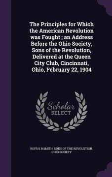 portada The Principles for Which the American Revolution was Fought; an Address Before the Ohio Society, Sons of the Revolution, Delivered at the Queen City C (in English)