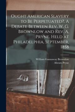 portada Ought American Slavery to Be Perpetuated?, A Debate Between Rev. W. G. Brownlow and Rev. A. Pryne. Held at Philadelphia, September, 1858 (en Inglés)