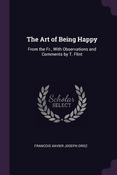 portada The Art of Being Happy: From the Fr., With Observations and Comments by T. Flint (en Inglés)