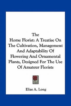 portada the home florist: a treatise on the cultivation, management and adaptability of flowering and ornamental plants, designed for the use of (en Inglés)