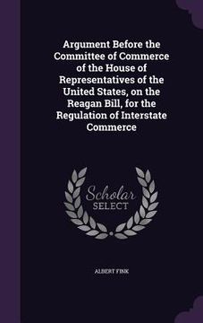 portada Argument Before the Committee of Commerce of the House of Representatives of the United States, on the Reagan Bill, for the Regulation of Interstate C (en Inglés)