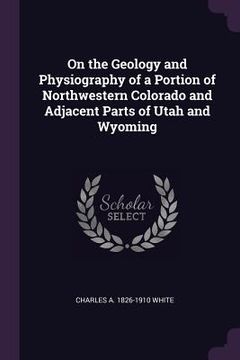 portada On the Geology and Physiography of a Portion of Northwestern Colorado and Adjacent Parts of Utah and Wyoming (en Inglés)