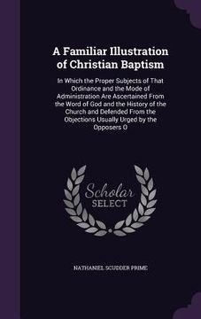 portada A Familiar Illustration of Christian Baptism: In Which the Proper Subjects of That Ordinance and the Mode of Administration Are Ascertained From the W (en Inglés)