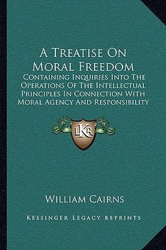 portada a treatise on moral freedom: containing inquiries into the operations of the intellectual principles in connection with moral agency and responsibi (en Inglés)