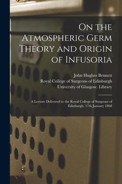 portada On the Atmospheric Germ Theory and Origin of Infusoria [electronic Resource]: a Lecture Delivered to the Royal College of Surgeons of Edinburgh, 17th (en Inglés)