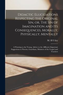 portada Didactic Elucidations Respecting the Original Sin, or, The Sin of Imagination and Its Consequences, Morally, Physically, Mentally [microform]: a Warni