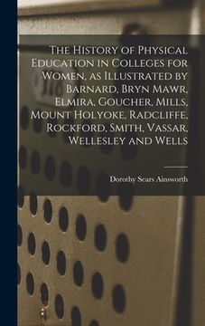 portada The History of Physical Education in Colleges for Women, as Illustrated by Barnard, Bryn Mawr, Elmira, Goucher, Mills, Mount Holyoke, Radcliffe, Rockf