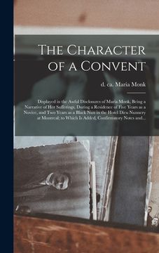 portada The Character of a Convent [microform]: Displayed in the Awful Disclosures of Maria Monk, Being a Narrative of Her Sufferings, During a Residence of F (en Inglés)
