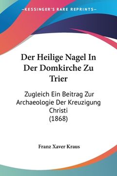 portada Der Heilige Nagel In Der Domkirche Zu Trier: Zugleich Ein Beitrag Zur Archaeologie Der Kreuzigung Christi (1868) (in German)