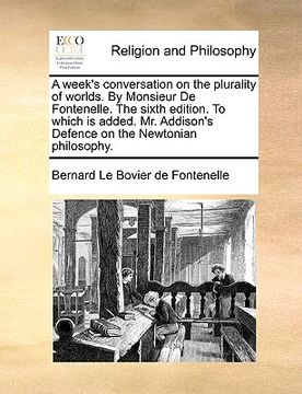 portada a week's conversation on the plurality of worlds. by monsieur de fontenelle. the sixth edition. to which is added. mr. addison's defence on the newt (en Inglés)