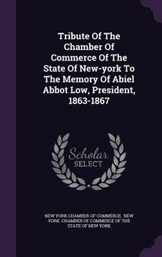 portada Tribute Of The Chamber Of Commerce Of The State Of New-york To The Memory Of Abiel Abbot Low, President, 1863-1867 (en Inglés)