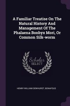 portada A Familiar Treatise On The Natural History And Management Of The Phalaena Bonbyx Mori, Or Common Silk-worm (en Inglés)