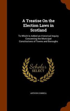 portada A Treatise On the Election Laws in Scotland: To Which Is Added an Historical Inquiry Concerning the Municipal Constitutions of Towns and Boroughs (en Inglés)