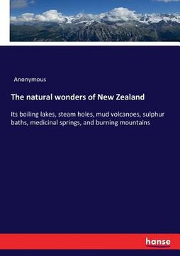 portada The natural wonders of New Zealand: Its boiling lakes, steam holes, mud volcanoes, sulphur baths, medicinal springs, and burning mountains (en Inglés)