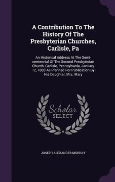 portada A Contribution To The History Of The Presbyterian Churches, Carlisle, Pa: An Historical Address At The Semi-centennial Of The Second Presbyterian Chur