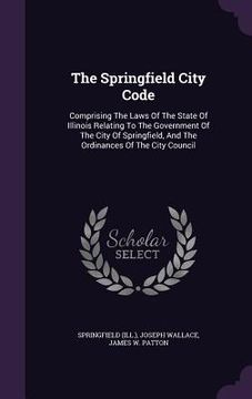 portada The Springfield City Code: Comprising The Laws Of The State Of Illinois Relating To The Government Of The City Of Springfield, And The Ordinances (en Inglés)
