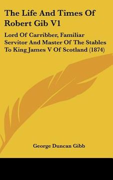 portada the life and times of robert gib v1: lord of carribber, familiar servitor and master of the stables to king james v of scotland (1874) (en Inglés)
