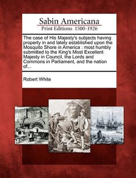 portada the case of his majesty's subjects having property in and lately established upon the mosquito shore in america: most humbly submitted to the king's m