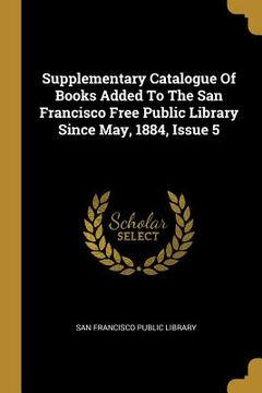 portada Supplementary Catalogue Of Books Added To The San Francisco Free Public Library Since May, 1884, Issue 5 (en Inglés)