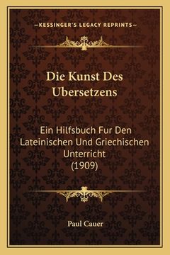 portada Die Kunst Des Ubersetzens: Ein Hilfsbuch Fur Den Lateinischen Und Griechischen Unterricht (1909) (en Alemán)