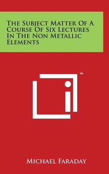 portada The Subject Matter of a Course of Six Lectures in the Non Metallic Elements (en Inglés)