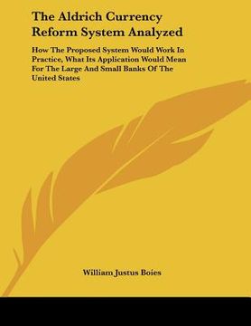 portada the aldrich currency reform system analyzed: how the proposed system would work in practice, what its application would mean for the large and small b (en Inglés)