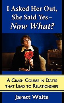portada i asked her out, she said yes - now what?: a crash course in dates that lead to relationships (en Inglés)