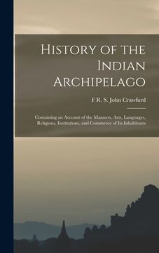 portada History of the Indian Archipelago: Containing an Account of the Manners, Arts, Languages, Religions, Institutions, and Commerce of Its Inhabitants (en Inglés)