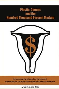 portada Plastic, Copper, and the Hundred Thousand Percent Markup: How monopoly pricing has threatened contraceptive security and corrupted American medicine (en Inglés)