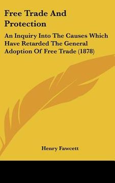 portada free trade and protection: an inquiry into the causes which have retarded the general adoption of free trade (1878) (en Inglés)