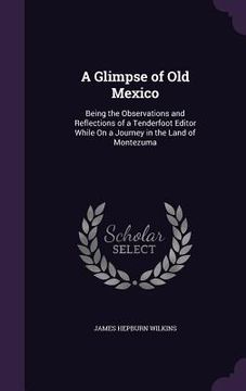 portada A Glimpse of Old Mexico: Being the Observations and Reflections of a Tenderfoot Editor While On a Journey in the Land of Montezuma (en Inglés)