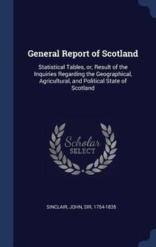 portada General Report of Scotland: Statistical Tables, or, Result of the Inquiries Regarding the Geographical, Agricultural, and Political State of Scotl