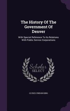portada The History Of The Government Of Denver: With Special Reference To Its Relations With Public Service Corporations (en Inglés)