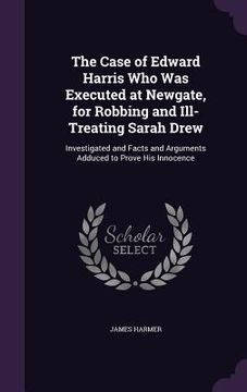 portada The Case of Edward Harris Who Was Executed at Newgate, for Robbing and Ill-Treating Sarah Drew: Investigated and Facts and Arguments Adduced to Prove