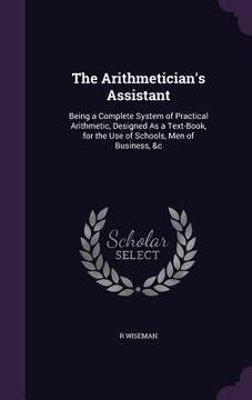 portada The Arithmetician's Assistant: Being a Complete System of Practical Arithmetic, Designed As a Text-Book, for the Use of Schools, Men of Business, &c (en Inglés)