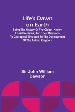 portada Life's Dawn on Earth: Being the history of the oldest known fossil remains, and their relations to geological time and to the development of (in English)