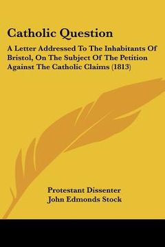portada catholic question: a letter addressed to the inhabitants of bristol, on the subject of the petition against the catholic claims (1813) (in English)