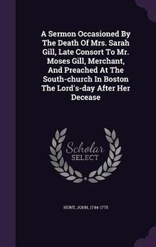 portada A Sermon Occasioned By The Death Of Mrs. Sarah Gill, Late Consort To Mr. Moses Gill, Merchant, And Preached At The South-church In Boston The Lord's-d (en Inglés)