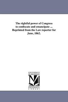 portada the rightful power of congress to confiscate and emancipate ... reprinted from the law reporter for june, 1862. (en Inglés)