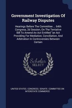 portada Government Investigation Of Railway Disputes: Hearings Before The Committee ... 64th Congress, 2d Session, On The Tentative Bill To Amend An Act Entit (en Inglés)