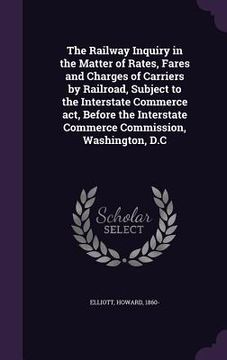 portada The Railway Inquiry in the Matter of Rates, Fares and Charges of Carriers by Railroad, Subject to the Interstate Commerce act, Before the Interstate C (in English)