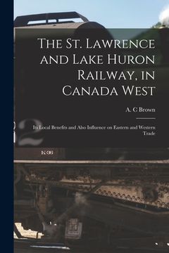 portada The St. Lawrence and Lake Huron Railway, in Canada West [microform]: Its Local Benefits and Also Influence on Eastern and Western Trade (in English)